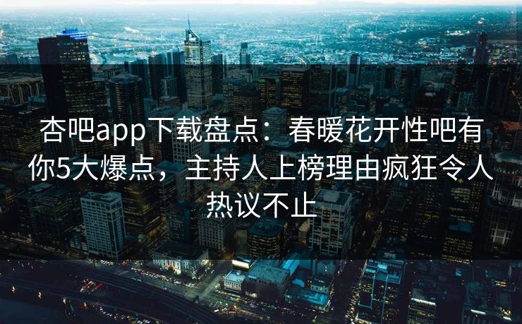 杏吧app下载盘点：春暖花开性吧有你5大爆点，主持人上榜理由疯狂令人热议不止