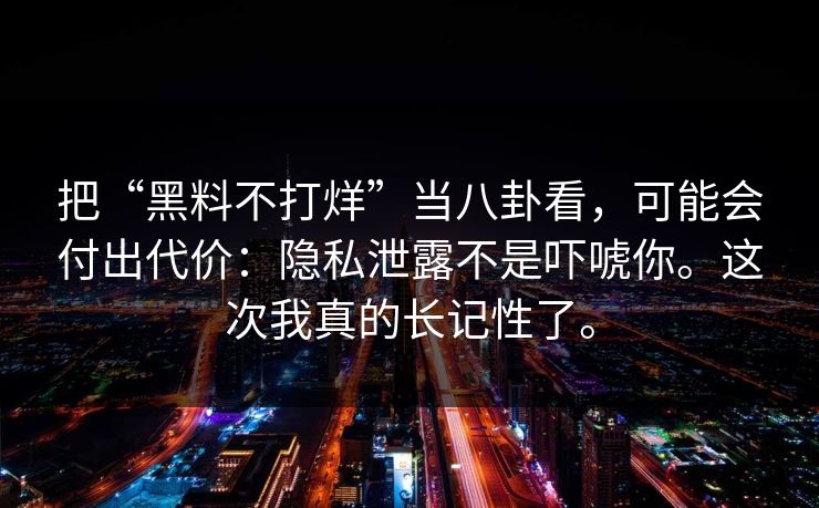 把“黑料不打烊”当八卦看，可能会付出代价：隐私泄露不是吓唬你。这次我真的长记性了。