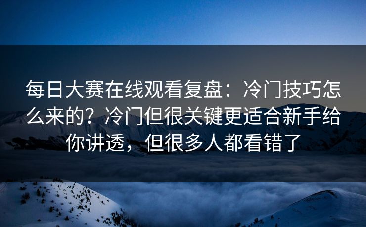 每日大赛在线观看复盘：冷门技巧怎么来的？冷门但很关键更适合新手给你讲透，但很多人都看错了