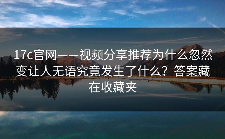 17c官网——视频分享推荐为什么忽然变让人无语究竟发生了什么?答案藏在收藏夹 17c官网——视频分享推荐为什么忽然变让人无语究竟发生了什么?答案藏在收藏夹