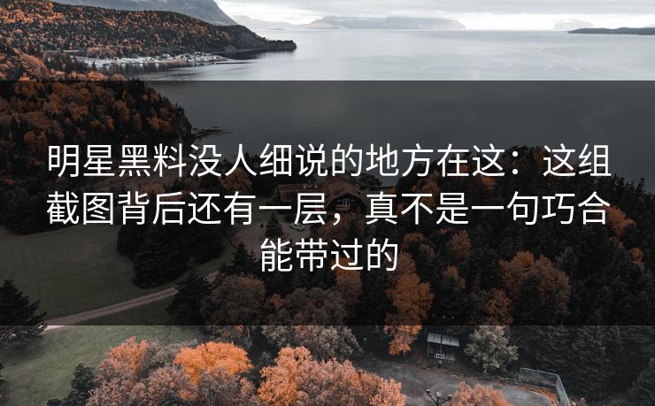 明星黑料没人细说的地方在这：这组截图背后还有一层，真不是一句巧合能带过的